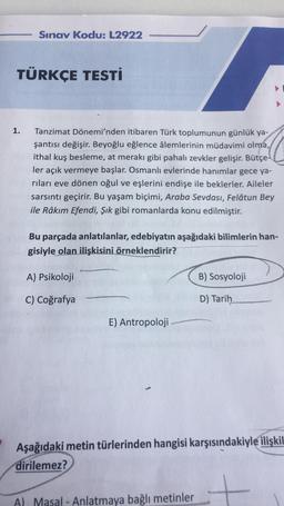 Sınav Kodu: L2922
TÜRKÇE TESTİ
1.
Tanzimat Dönemi'nden itibaren Türk toplumunun günlük ya-
şantısı değişir. Beyoğlu eğlence âlemlerinin müdavimi olma,
ithal kuş besleme, at merakı gibi pahalı zevkler gelişir. Bütçe
ler açık vermeye başlar. Osmanlı evlerinde hanımlar gece ya-
rıları eve dönen oğul ve eşlerini endişe ile beklerler. Aileler
sarsıntı geçirir. Bu yaşam biçimi, Araba Sevdası, Felâtun Bey
ile Râkım Efendi, Şık gibi romanlarda konu edilmiştir.
Bu parçada anlatılanlar, edebiyatın aşağıdaki bilimlerin han-
gisiyle olan ilişkisini örneklendirir?
A) Psikoloji
C) Coğrafya
E) Antropoloji
B) Sosyoloji
D) Tarih
Aşağıdaki metin türlerinden hangisi karşısındakiyle ilişkil
dirilemez?
A) Masal-Anlatmaya bağlı metinler