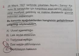 2. 28 Mayıs 1927 tarihinde çıkartılan Teşvik-i Sanayi Ka-
nunu ile sanayiciler için karşılıksız arazi tahsisi yapılmış,
vergi muafiyeti getirilmiş ve makine ithalatında gümrük
indirimleri sağlanmıştır.
Bu kanunla aşağıdakilerden hangisinin geliştirilmeye
çalışıldığı söylenebilir?
A) Ulusal egemenliğin
B) Laik devlet düzeninin
C) Toplumsal eşitliğin
Dy Özel sektör yatırımlarının
E) Kapitülasyon hakkının
13