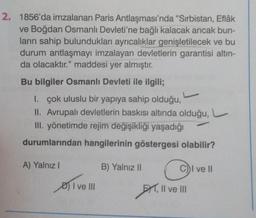 2. 1856'da imzalanan Paris Antlaşması'nda "Sırbistan, Eflâk
ve Boğdan Osmanlı Devleti'ne bağlı kalacak ancak bun-
ların sahip bulundukları ayrıcalıklar genişletilecek ve bu
durum antlaşmayı imzalayan devletlerin garantisi altın-
da olacaktır." maddesi yer almıştır.
Bu bilgiler Osmanlı Devleti ile ilgili;
I. çok uluslu bir yapıya sahip olduğu,
II. Avrupalı devletlerin baskısı altında olduğu,
III. yönetimde rejim değişikliği yaşadığı
durumlarından hangilerinin göstergesi olabilir?
A) Yalnız I
I ve III
C
EXT, II ve III
B) Yalnız II
C))I ve II