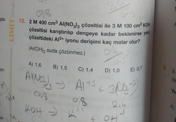 çin
en
M
74
Eir-
YAYINL-
LİMİT
Of
6,3
13. 2 M 400 cm³ Al(NO3)3 çözeltisi ile 3 M 100 cm³ KOH
çözeltisi karıştırılıp dengeye kadar beklenirse yeni
çözeltideki Al³+ iyonu derişimi kaç molar olur?
(Al(OH)3 suda çözünmez.)
34
A) 1,6 B) 1,5
AVNO) - Alt
08
0
KOH