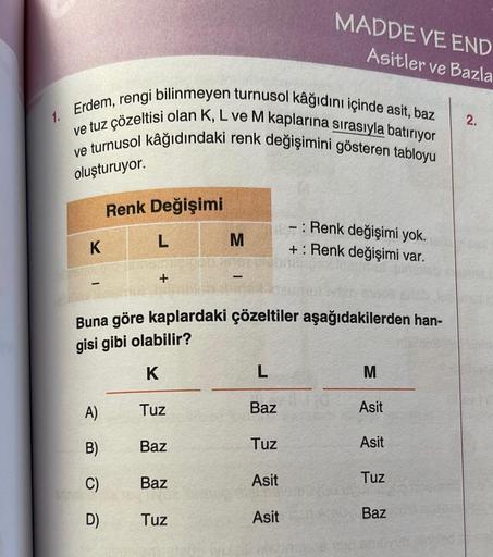 1. Erdem, rengi bilinmeyen turnusol kâğıdını içinde asit, baz
ve tuz çözeltisi olan K, L ve M kaplarına sırasıyla batırıyor
ve turnusol kâğıdındaki renk değişimini gösteren tabloyu
oluşturuyor.
K
A)
B)
Renk Değişimi
C)
D)
L
+
Baz
Buna göre kaplardaki çözel