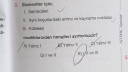 e-
di-
2. Elementler için;
1. Sembolleri
II. Aynı koşullardaki erime ve kaynama noktaları
III. Kütleleri
niceliklerinden hangileri ayırtedicidir?
A) Yalnız I
BYalnız II
D) I ve II
Q
Yalnız III
E) I/II ve III
NİTELİK Yayıncılık
5.