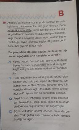 B
19. Anadolu'da insanlar susar ya da susmak zorunda
kalırlarsa o zaman renkler dile gelir, konuşur. Buna
sessizlik içinde sesler denir. Sevdiğine sarı bir yağ-
lık gönderenin sevdası zordur, sararıp solmadadır.
Yeşil murattır, sevgiliye ulaşır; mavi umuttur, beyaz
mutluluğu, siyah üzüntüyü söyler. Al giyenin gönlü
dolu, mor giyenin çoktur malı.
Bu parçadaki altı çizili sözün cümleye kattığı
anlam aşağıdakilerin hangisinde vardır?
A) Yakup Kadri, "Yaban" adlı eserinde Kurtuluş
Savaşı'nı halk cephesinden anlatırken aydın-
köylü çatışmasını eserin merkezine oturtmuş-
tur.
B) Türk kültürünün önemli el yapımı ürünü olan
kilimler onu dokuyan kişinin duygularına ter-
cüman olurdu. Şair "Ayıptır, günahtır, diye kilit
vurdular dilime/ Aşkı dokudum kilime anlıyor
musun?" diyerek tam da bunu ifade etmiştir.
C) Anadolu'nun yetiştirdiği önemli bilge insanlar-
dan Nasreddin Hoca, zekâ kokan fıkralarıyla
güldürürken düşündürmeyi de başarmıştır.
D) Sözlü kültürlerin önemli eserleri arasında yer
alan Türk şiirleri aynı zamanda halk türküsü
özelliği de taşırdı.