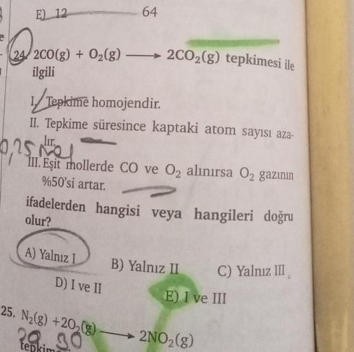 1
E) 12
24/2CO(g) + O₂(g) →→→→2CO₂(g) tepkimesi ile
200
ilgili
1/Tepkime homojendir.
II. Tepkime süresince kaptaki atom sayısı aza-
lır.
0,25 me
64
III. Eşit mollerde CO ve O₂ alınırsa O₂ gazının
%50'si artar.
hangileri doğru
ifadelerden hangisi veya
olur?