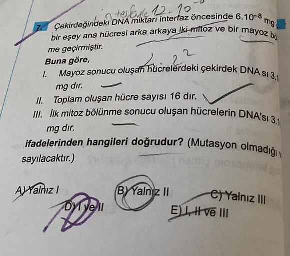 in tesliyle 12.10.
mg
Çekirdeğindeki DNA miktarı interfaz öncesinde 6.10-8
bir eşey ana hücresi arka arkaya iki-mitoz ve bir mayoz bo
me geçirmiştir.
Buna göre,
Mayoz sonucu oluşan hücrelerdeki çekirdek DNA sI 3.1
4.
1.
mg dır.
II. Toplam oluşan hücre sayı