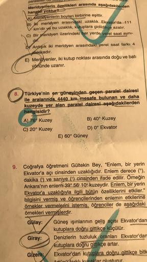 paralel
Meridyenlerin özellikleri arasında aşağıdakilerden
hangisi yoktur?
A) Meridyenlerin boyları birbirine eşittir.
B) iki meridyen arasındaki uzaklık Ekvator'da 111
km'dir ye bu uzaklık, kutuplara gidildikçe azalır.
C) Bir meridyen üzerindeki her yerde