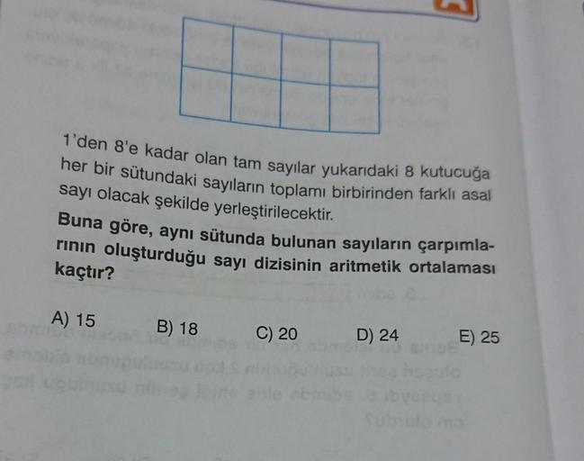 1'den 8'e kadar olan tam sayılar yukarıdaki 8 kutucuğa
her bir sütundaki sayıların toplamı birbirinden farklı asal
sayı olacak şekilde yerleştirilecektir.
Buna göre, aynı sütunda bulunan sayıların çarpımla-
rının oluşturduğu sayı dizisinin aritmetik ortala