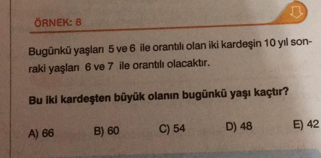 ÖRNEK: 8
Bugünkü yaşları 5 ve 6 ile orantılı olan iki kardeşin 10 yıl son-
raki yaşları 6 ve 7 ile orantılı olacaktır.
Bu iki kardeşten büyük olanın bugünkü yaşı kaçtır?
A) 66
B) 60
C) 54
♫
D) 48
E) 42