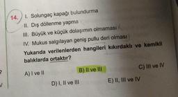 ?
V
14. 1. Solungaç kapağı bulundurma
II. Dış döllenme yapma
III. Büyük ve küçük dolaşımın olmaması
IV. Mukus salgılayan geniş pullu deri olması
Yukarıda verilenlerden hangileri kıkırdaklı ve kemikli
balıklarda ortaktır?
A) I ve II
D) I, II ve III
B) II ve III
C) III ve IV
E) II, III ve IV