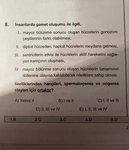 8.
İnsanlarda gamet oluşumu ile ilgili,
1. mayoz bölünme sonucu oluşan hücrelerin gonozom
çeşitlerinin farklı olabilmesi,
II. diploit hücreden, haploit hücrelerin meydana gelmesi,
III. sentriollerin etkisi ile hücrelerin aktif hareketini sağla-
yan kamçının oluşması,
IV. mayoz bölünme sonucu oluşan hücrelerin tamamının
döllenme olayına katılabilecek niteliklere sahip olması
özelliklerinden hangileri, spermatogenez ve oogenez
olayları için ortaktır?
A) Yalnız II
1.B
B) I ve II
D) II, III ve IV
2.C
3.C
C) I, II ve III
E) I, II, III ve IV
4.D
5.D
2