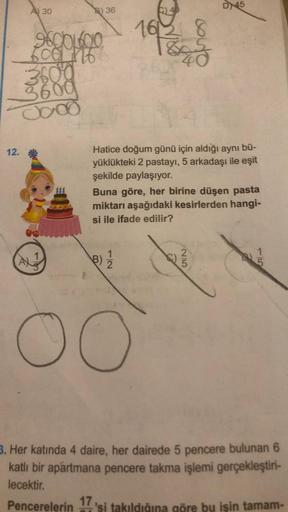 A) 30
600 116
3600
3600
0000
9800L600 161/3/
12. *
DE
AX
36
1
couto
Hatice doğum günü için aldığı aynı bü-
yüklükteki 2 pastayı, 5 arkadaşı ile eşit
şekilde paylaşıyor.
B)
3) 1/1/21
Buna göre, her birine düşen pasta
miktarı aşağıdaki kesirlerden hangi-
si
