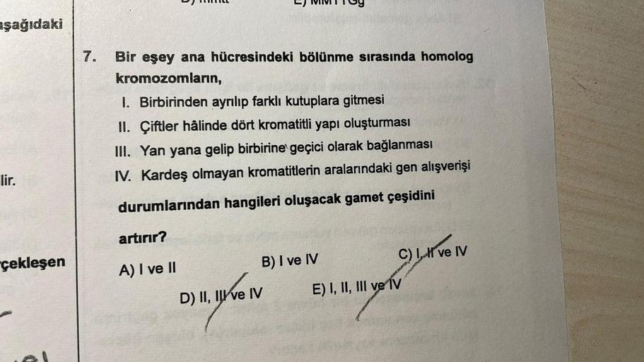 aşağıdaki
lir.
çekleşen
7. Bir eşey ana hücresindeki bölünme sırasında homolog
kromozomların,
1. Birbirinden ayrılıp farklı kutuplara gitmesi
II. Çiftler hâlinde dört kromatitli yapı oluşturması
III. Yan yana gelip birbirine geçici olarak bağlanması
IV. Ka