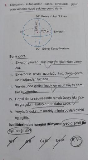 1. Dünya'nın kutuplardan basık, ekvatorda şişkin
olan kendine özgü şekline geoid denir.
90° Kuzey Kutup Noktası
6357 km
6378 km Ekvator
90° Güney Kutup Noktası
Buna göre;
1. Ekvator yarıçapı, kutuplar yarıçapından uzun-
dur.
II. Ekvator'un çevre uzunluğu k