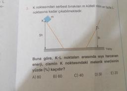 O-
K noktasından serbest bırakılan m kütleli cisim en fazla L
noktasına kadar çıkabilmektedir.
K
5h
m
3h
Yatay
Buna göre, K-L noktaları arasında isiya harcanan
enerji, cismin K noktasındaki mekanik enerjisinin
yüzde (%) kaçıdır?
A) 80
B) 60
C) 40
D) 30
E) 20