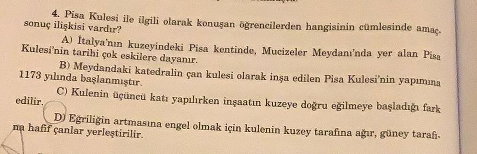 4. Pisa Kulesi ile ilgili olarak konuşan öğrencilerden hangisinin cümlesinde amaç.
sonuç ilişkisi vardır?
A) Italya'nın kuzeyindeki Pisa kentinde, Mucizeler Meydanı'nda yer alan Pisa
Kulesi'nin tarihi çok eskilere dayanır.
B) Meydandaki katedralin çan kule