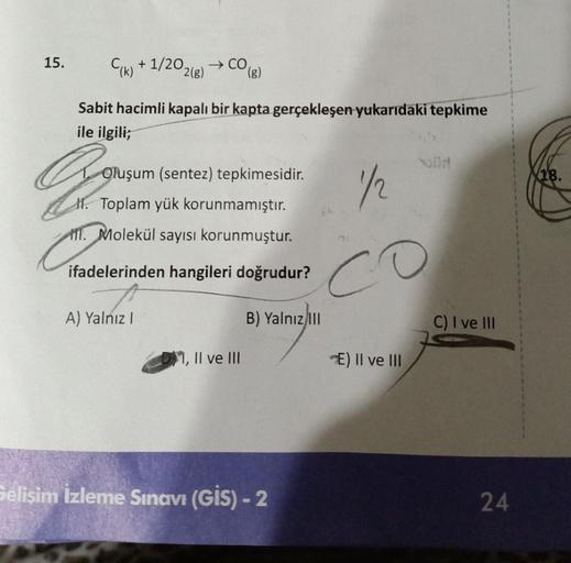 15.
C(k)+1/2021
Sabit hacimli kapalı bir kapta gerçekleşen yukarıdaki tepkime
ile ilgili;
→ CO(g)
2(g)
A) Yalnız I
Gr
Oluşum (sentez) tepkimesidir.
M.
Toplam yük korunmamıştır.
M. Molekül sayısı korunmuştur.
ifadelerinden hangileri doğrudur?
1, II ve III
1