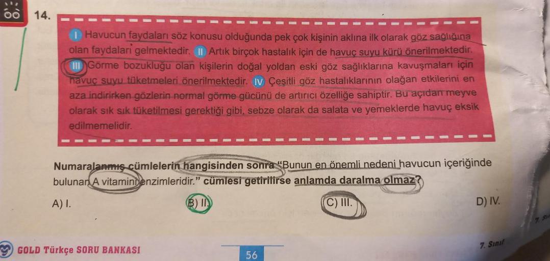 14.
I Havucun faydaları söz konusu olduğunda pek çok kişinin aklına ilk olarak göz sağlığına
olan faydalari gelmektedir. II Artık birçok hastalık için de havuç suyu kürü önerilmektedir.
III Görme bozukluğu olan kişilerin doğal yoldan eski göz sağlıklarına