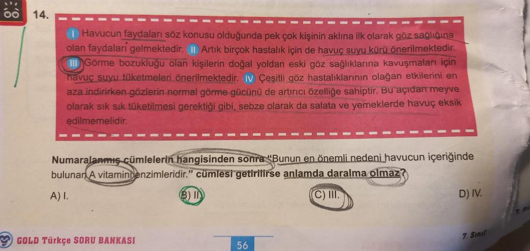 14.
I Havucun faydaları söz konusu olduğunda pek çok kişinin aklına ilk olarak göz sağlığına
olan faydalari gelmektedir. II Artık birçok hastalık için de havuç suyu kürü önerilmektedir.
III Görme bozukluğu olan kişilerin doğal yoldan eski göz sağlıklarına 