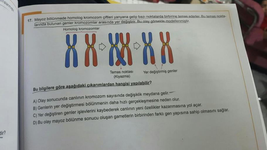 dir?
17. Mayoz bölünmede homolog kromozom çiftleri yanyana gelip bazı noktalarda birbirine temas ederler. Bu temas nokta-
larında bulunan genler kromozomlar arasında yer değiştirir. Bu olay görselde modellenmiştir.
Homolog kromozomlar
XX-88-XX
Temas noktas