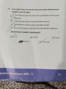 24. Kromozom sayısı 16 olan bir hücrenin mayoz bölünmesinin
telofaz I evresi ile ilgili;
Hücrede iki çekirdek ve her bir çekirdekte 8 kromozom
bulunur.
VII. Kromozomlar ikişer kromatitli hâlde bulunur.
H. Çekirdeklerin kalıtsal yapısı kesinlikle aynıdır.
W. Bu evrenin hemen ardından hücrede telofaz II gözlenir.
ifadelerinden hangileri söylenemez?
Ave II
III ve IV
Bive III
Gelişim İzleme Sınavı (GIS) - 2
E) I, III ve IV
C) II ve IV
26