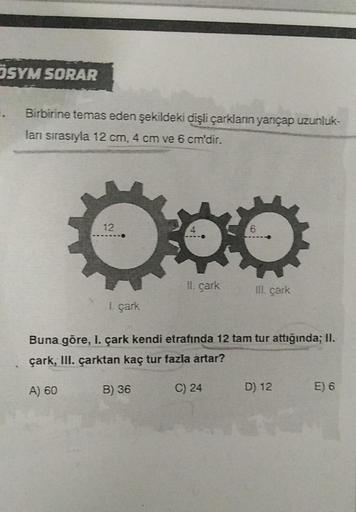 ÖSYM SORAR
. Birbirine temas eden şekildeki dişli çarkların yarıçap uzunluk-
ları sırasıyla 12 cm, 4 cm ve 6 cm'dir.
12
(
1. çark
II. çark
B) 36
Buna göre, I. çark kendi etrafında 12 tam tur attığında; II.
çark, III. çarktan kaç tur fazla artar?
A) 60
ill.