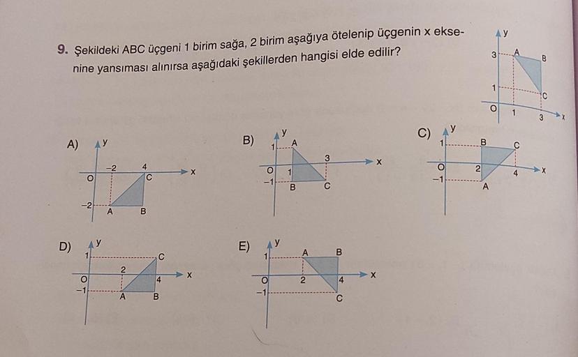9. Şekildeki ABC üçgeni 1 birim sağa, 2 birim aşağıya ötelenip üçgenin x ekse-
nine yansıması alınırsa aşağıdaki şekillerden hangisi elde edilir?
A)
D)
O
-2
O
-1
-2
A
21A
A
4
C
B
C
4
B
B)
E)
y
A
that
3
O
1
-1
B
C
O
-1
A
2
B
4
C
-X
C)
1
-1
B
2
A
AY
3
O
A
1