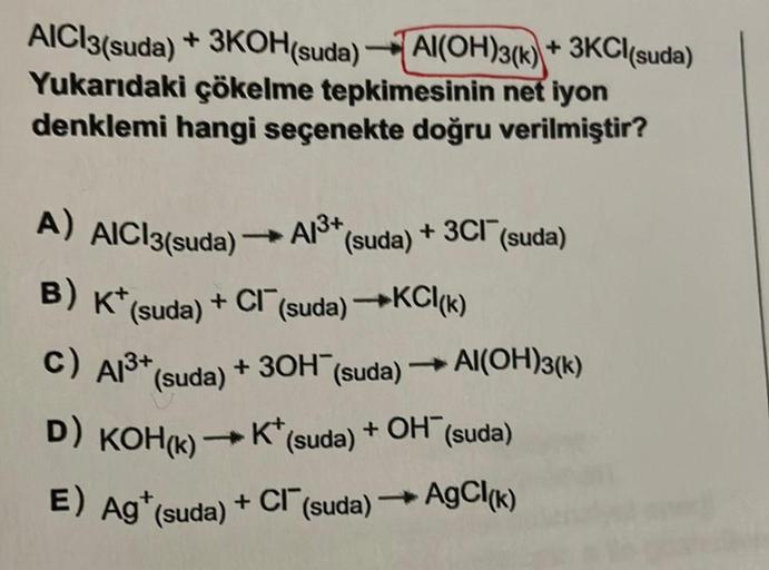 AICI3(suda) +
3KOH(suda)Al(OH)3(k)+ 3KCl(suda)
Yukarıdaki çökelme tepkimesinin net iyon
denklemi hangi seçenekte doğru verilmiştir?
A) AIC13(suda)
A/3+
B) K* (suda) + Cl¯ (suda) →KCI(k)
c) Al³+ (suda)
(suda)
+ 3OH (suda)
+ 3Cl (suda)
Al(OH)3(k)
+ OH (suda)