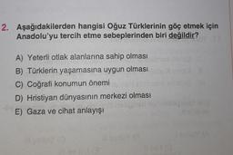 2. Aşağıdakilerden hangisi Oğuz Türklerinin göç etmek için
Anadolu'yu tercih etme sebeplerinden biri değildir?
A) Yeterli otlak alanlarına sahip olması
B) Türklerin yaşamasına uygun olması
C) Coğrafi konumun önemi
D) Hristiyan dünyasının merkezi olması
E) Gaza ve cihat anlayışı
ovi (0
11