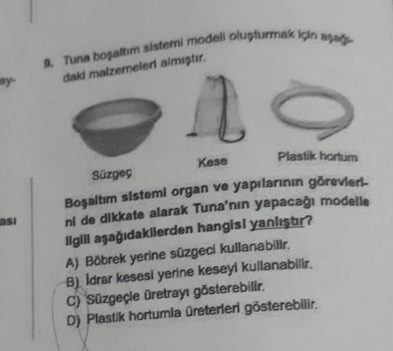 ay-
asi
9. Tuna boşaltım sistemi modeli oluşturmak için aşağı
daki malzemeleri almıştır.
10
Kese
Plastik hortum
Süzgeç
Boşaltım sistemi organ ve yapılarının görevleri
ni de dikkate alarak Tuna'nın yapacağı modelle
Ilgili aşağıdakilerden hangisi yanlıştır?
