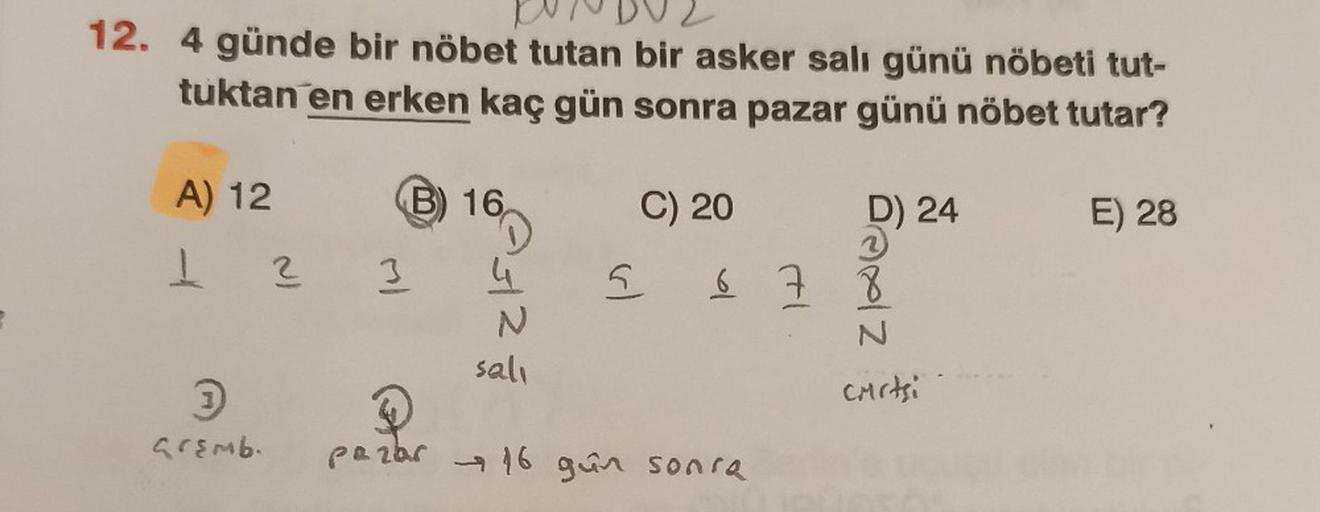 12. 4 günde bir nöbet tutan bir asker salı günü nöbeti tut-
tuktan en erken kaç gün sonra pazar günü nöbet tutar?
A) 12
1 2 3
3
Gremb.
B) 16
4
N
salı
5
C) 20
DAXIZ
pazar 16 gün sonra
D) 24
6 7 8
N
CMrtsi
E) 28