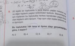 180
2011/180 = 60×TL=124
sxay bó cả
t
un
ibi
1}
96
12
2160
8. 20 kişilik bir toplulukta n tane kişinin yaşları birbirine e
için toplanan bu toplulukta herkes kendinden yaşça büyük
olan kişilerin elini öpüyor. Yaşı aynı olan kişiler birbirinin eli
ni öpmüyor.
60
Bu toplulukta 184 tane el öpme olayı gerçekleştiğine
göre, n kaçtır?
A) 2
B) 4
C) 5
D) 7
E) 8
2.