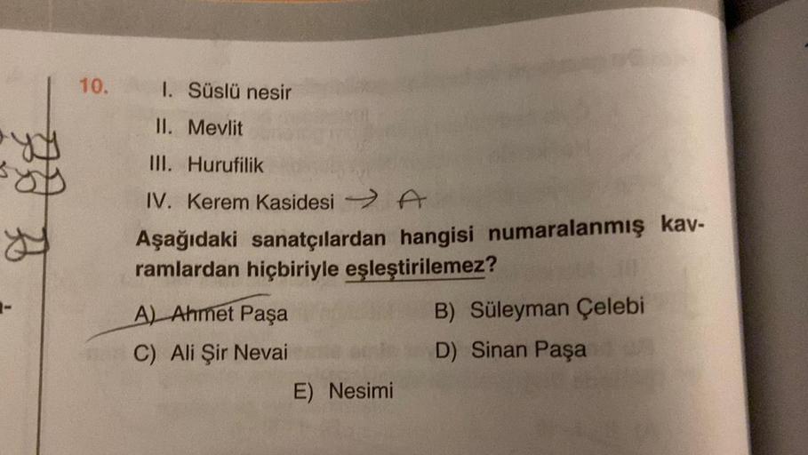 B
B
1-
10.
1. Süslü nesir
II. Mevlit
III. Hurufilik
IV. Kerem Kasidesi → A
Aşağıdaki sanatçılardan hangisi numaralanmış kav-
ramlardan hiçbiriyle eşleştirilemez?
A) Ahmet Paşa
C) Ali Şir Nevai
E) Nesimi
B) Süleyman Çelebi
D) Sinan Paşa