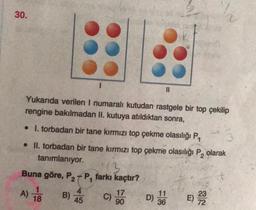 30.
Yukarıda verilen I numaralı kutudan rastgele bir top çekilip
rengine bakılmadan II. kutuya atıldıktan sonra,
. 1. torbadan bir tane kırmızı top çekme olasılığı P₁
• II. torbadan bir tane kırmızı top çekme olasılığı P₂ olarak
tanımlanıyor.
113
Buna göre, P₂P, farkı kaçtır?
2
A)
18
B)
4
45 C)
||
17
90
11
D) 36
E) 2332
72