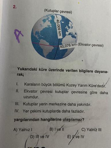 2.
1.
11.
(Kutuplar çevresi)
Yukarıdaki küre üzerinde verilen bilgilere dayana-
rak;
40.009 km
A) Yalnız I
40,076 km-(Ekvator çevresi)
Karaların büyük bölümü Kuzey Yarım Küre'dedir.
Ekvator çevresi kutuplar çevresine göre daha
uzundur.
III. Kutuplar yerin 