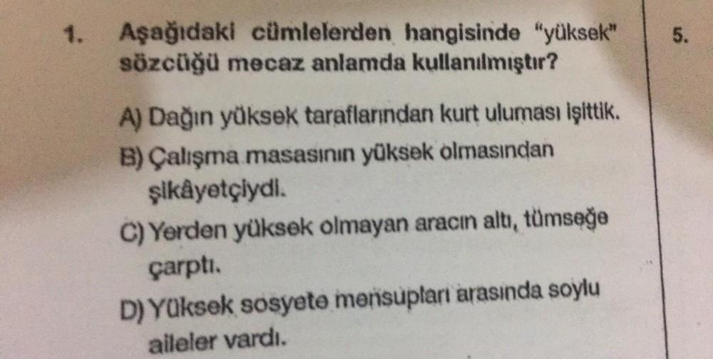1. Aşağıdaki cümlelerden hangisinde "yüksek"
sözcüğü mecaz anlamda kullanılmıştır?
A) Dağın yüksek taraflarından kurtuluması işittik.
B) Çalışma masasının yüksek olmasından
şikâyetçiydi.
C) Yerden yüksek olmayan aracın altı, tümseğe
çarptı.
D) Yüksek sosye