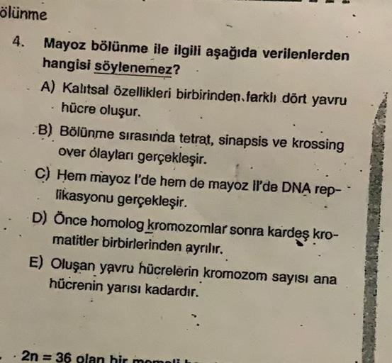 ölünme
4.
7
Mayoz bölünme ile ilgili aşağıda verilenlerden
hangisi söylenemez?
A) Kalıtsal özellikleri birbirinden farklı dört yavru
hücre oluşur.
B) Bölünme sırasında tetrat, sinapsis ve krossing
over olayları gerçekleşir.
C) Hem mayoz l'de hem de mayoz I