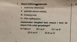 7. Mayoz bölünme sırasında;
I. sentromer bölünmesi,
II çekirdek zarının erimesi,
Ill. krossing over,
IV. DNA replikasyonu,
olaylarından hangileri hem mayoz I hem de
mayoz Il'de ortak gerçekleşir?
A) Yalnız II
B) I ve II
D) II ve IV
C) I ve III
E) III ve IV
10