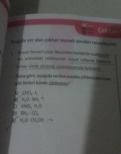 Aşağıda yer alan çoktan seçmeli soruları cevaplayınız.
Benzer benzeri çözer ilkesinden hareketle madde cift
leri arasındaki etkileşimler tespit edilerek bunların
birbiri içinde çözünüp çözünmeyeceği belirlenir.
1.
Çoktan
Buna göre, aşağıda verilen madde çi