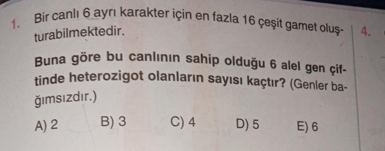 1. Bir canlı 6 ayrı karakter için en fazla 16 çeşit gamet oluş-
turabilmektedir.
Buna göre bu canlının sahip olduğu 6 alel gen çif-
tinde heterozigot olanların sayısı kaçtır? (Genler ba-
ğımsızdır.)
A) 2
B) 3
C) 4
D) 5
E) 6
4.