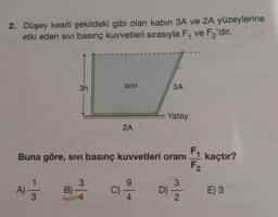 2. Düşey kesiti şekildeki gibi olan kabin 3A ve 2A yüzeylerine
etki eden sivi basınç kuvvetleri sırasıyla F₁ ve F₂'dir.
A)
3
3h
B)
F₁
Buna göre, sivi basınç kuvvetleri oranı
F₂
3
SIVI
2A
C).
9
3A
Yatay
D)
3
2
kaçtır?
E) 3