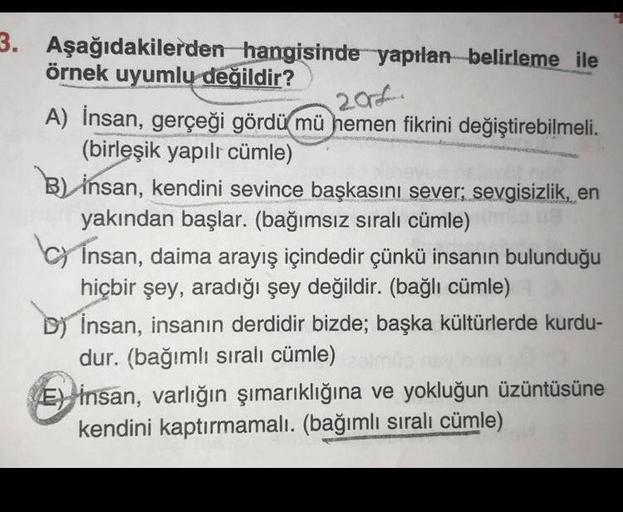 3. Aşağıdakilerden hangisinde yapılan belirleme ile
örnek uyumlu değildir?
20
A) İnsan, gerçeği gördü mü hemen fikrini değiştirebilmeli.
(birleşik yapılı cümle)
B) insan, kendini sevince başkasını sever; sevgisizlik, en
yakından başlar. (bağımsız sıralı cü