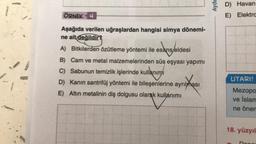 1
ÖRNEK 4
Aşağıda verilen uğraşlardan hangisi simya dönemi-
ne ait değildir?
A) Bitkilerden özütleme yöntemi ile esans/eldesi
sans/eldesi
B) Cam ve metal malzemelerinden süs eşyası yapımı
C) Sabunun temizlik işlerinde kullanımı
D) Kanın santrifüj yöntemi ile bileşenlerine ayrılması
E) Altın metalinin diş dolgusu olarak kullanımı
Aydia
D) Havan
E) Elektra
UYARI!
Mezopo
ve İslam
ne önem
18. yüzyıl