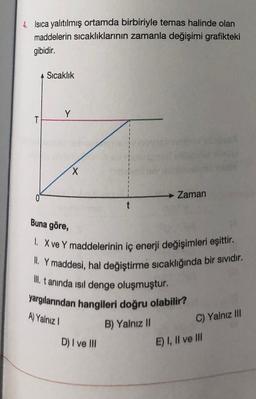 4. Isıca yalıtılmış ortamda birbiriyle temas halinde olan
maddelerin sıcaklıklarının zamanla değişimi grafikteki
gibidir.
T
A Sıcaklık
Y
X
t
D) I ve III
Zaman
Buna göre,
1. X ve Y maddelerinin iç enerji değişimleri eşittir.
II. Y maddesi, hal değiştirme sıcaklığında bir sıvıdır.
III. tanında ısıl denge oluşmuştur.
yargılarından hangileri doğru olabilir?
A) Yalnız I
B) Yalnız II
C) Yalnız III
E) I, II ve III