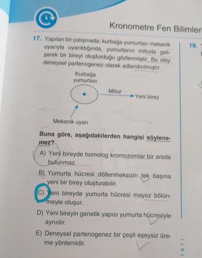 Kronometre Fen Bilimleri
17. Yapılan bir çalışmada; kurbağa yumurtası mekanik
uyarıyla uyarıldığında, yumurtanın mitozla geli-
şerek bir bireyi oluşturduğu gözlenmiştir. Bu olay
deneysel partenogenez olarak adlandırılmıştır.
Kurbağa
yumurtası
Mitoz
➤Yeni b