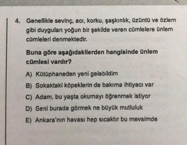 4. Genellikle sevinç, acı, korku, şaşkınlık, üzüntü ve özlem
gibi duyguları yoğun bir şekilde veren cümlelere ünlem
cümleleri denmektedir.
Buna göre aşağıdakilerden hangisinde ünlem
cümlesi vardır?
A) Kütüphaneden yeni gelebildim
B) Sokaktaki köpeklerin de