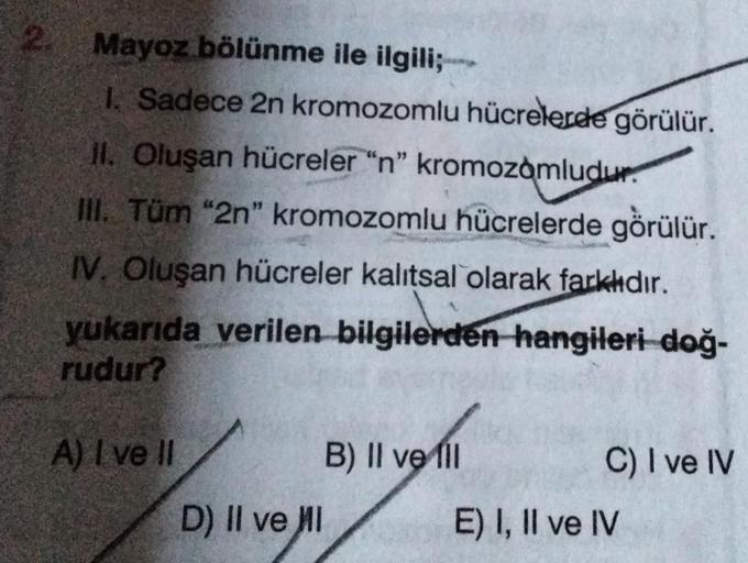 Mayoz bölünme ile ilgili;-
I. Sadece 2n kromozomlu hücrelerde görülür.
II. Oluşan hücreler "n" kromozomludur.
III. Tüm "2n" kromozomlu hücrelerde görülür.
IV. Oluşan hücreler kalıtsal olarak farklıdır.
yukarıda verilen bilgilerden hangileri doğ-
rudur?
A)