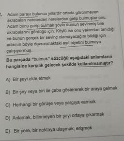 2. Adam parayı bulunca yıllardır ortada görünmeyen
akrabaları nerelerden nerelerden gelip bulmuşlar onu.
Adam bunu garip bulmak şöyle dursun sevinmiş bile
akrabalarını gördüğü için. Köylü ise onu yakından tanıdığı
ve bunun gerçek bir sevinç olamayacağını bildiği için
adamın böyle davranmaktaki asıl niyetini bulmaya
çalışıyormuş.
Bu parçada "bulmak" sözcüğü aşağıdaki anlamların
hangisine karşılık gelecek şekilde kullanılmamıştır?
A) Bir şeyi elde etmek
B) Bir şey veya biri ile çaba göstererek bir araya gelmek
C) Herhangi bir görüşe veya yargıya varmak
D) Anlamak, bilinmeyen bir şeyi ortaya çıkarmak
E) Bir yere, bir noktaya ulaşmak, erişmek