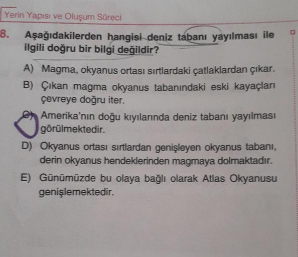 Yerin Yapısı ve Oluşum Süreci
8.
Aşağıdakilerden hangisi deniz tabanı yayılması ile
ilgili doğru bir bilgi değildir?
A) Magma, okyanus ortası sırtlardaki çatlaklardan çıkar.
B) Çıkan magma okyanus tabanındaki eski kayaçları
çevreye doğru iter.
Amerika'nın 