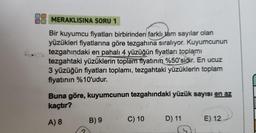 MERAKLISINA SORU 1
Bir kuyumcu fiyatları birbirinden farklı tam sayılar olan
yüzükleri fiyatlarına göre tezgahına sıralıyor. Kuyumcunun
tezgahındaki en pahalı 4 yüzüğün fiyatları toplamı
tezgahtaki yüzüklerin toplam fiyatının %50'sidir. En ucuz
3 yüzüğün fiyatları toplamı, tezgahtaki yüzüklerin toplam
fiyatının %10'udur.
Buna göre, kuyumcunun tezgahındaki yüzük sayısı en az
kaçtır?
A) 8
B) 9
C) 10
D) 11
E) 12