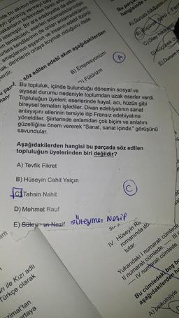 de bu akımın ör
ayrı görünüş vermeyi ba
bakanların birbirinden farklı an
istemiştir. Bir ara edebiyatta da etki
in temsilcileri, eserleri anlamadıklarından
urlara kendilerinin de onları anlamadıklarını
amaçlarının eşyanın ve insanın edebî özünü
hak, derinlerini ortaya koymak olduğunu ifade
erdir.
am
B) Empresyonizm
) Fütürizm
Bu topluluk, içinde bulunduğu dönemin sosyal ve
siyasal durumu nedeniyle toplumdan uzak eserler verdi.
Topluluğun üyeleri; eserlerinde hayal, acı, hüzün gibi
bireysel temaları işlediler. Divan edebiyatının sanat
anlayışını ellerinin tersiyle itip Fransız edebiyatına
yöneldiler. Şiirlerinde anlamdan çok biçim ve anlatım
güzelliğine önem vererek "Sanat, sanat içindir." görüşünü
savundular.
u par söz edilen edebî akım aşağıdakilerden
han
D) Mehmet Rauf
E) Süleyman Nazif
Bu parça
hangisinde
A) Durum hikâyesi.
B) Küçürek öykü - Feri
C) Olay hikâyesi
Dyküçürek öy
E) Durum h
rı ile Kızı adlı
Türkçe olarak
A)
Aşağıdakilerden hangisi bu parçada söz edilen
topluluğun üyelerinden biri değildir?
A) Tevfik Fikret
B) Hüseyin Cahit Yalçın
Tahsin Nahit
zimat'tan
ortaya
süleyme, Notif
SUM
IV. Hüseyin Ra
romanında dö
tutar.
Yukarıdaki I numaralı cümlede
Il numaralı cümlede, ---- Ill
---- IV numaralı cümlede,
Bu cümledek boş bu
aşağıdakilerden ha
A) psikolojiyle